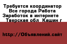 Требуется координатор - Все города Работа » Заработок в интернете   . Тверская обл.,Кашин г.